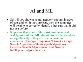 AI and ML
• Still, if you show a neural network enough images
of cats and tell it they are cats, then the computer
will be able to correctly identify other cats that it did
not see before.
• It appears that some of the most prominent and
widely used AI and ML algorithms can be speeded-
up significantly if they are run on quantum
computers. (Example: Bayesian Networks, Graph
Search Algorithms- Shortest path algorithms –
Heuristic Search Algorithms- and Swarm
Intelligence algorithms …).
18
 