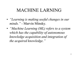 MACHINE LARNING
• “Learning is making useful changes in our
minds.” - Marvin Minsky.
• “Machine Learning (ML) refers to a system
which has the capability of autonomous
knowledge acquisition and integration of
the acquired knowledge.”
2
 