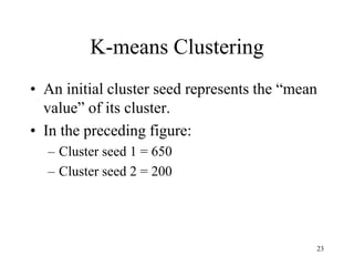 K-means Clustering
• An initial cluster seed represents the “mean
value” of its cluster.
• In the preceding figure:
– Cluster seed 1 = 650
– Cluster seed 2 = 200
23
 