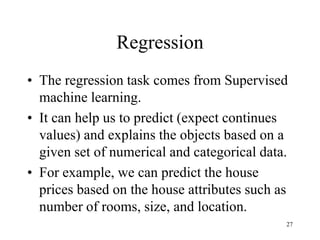 Regression
• The regression task comes from Supervised
machine learning.
• It can help us to predict (expect continues
values) and explains the objects based on a
given set of numerical and categorical data.
• For example, we can predict the house
prices based on the house attributes such as
number of rooms, size, and location.
27
 