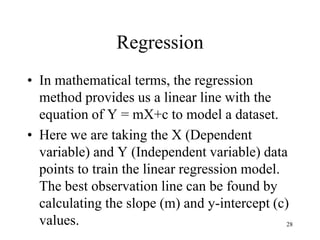 Regression
• In mathematical terms, the regression
method provides us a linear line with the
equation of Y = mX+c to model a dataset.
• Here we are taking the X (Dependent
variable) and Y (Independent variable) data
points to train the linear regression model.
The best observation line can be found by
calculating the slope (m) and y-intercept (c)
values. 28
 