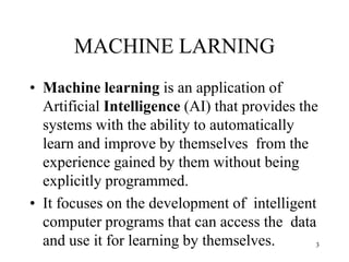 MACHINE LARNING
• Machine learning is an application of
Artificial Intelligence (AI) that provides the
systems with the ability to automatically
learn and improve by themselves from the
experience gained by them without being
explicitly programmed.
• It focuses on the development of intelligent
computer programs that can access the data
and use it for learning by themselves. 3
 