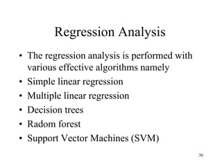 Regression Analysis
• The regression analysis is performed with
various effective algorithms namely
• Simple linear regression
• Multiple linear regression
• Decision trees
• Radom forest
• Support Vector Machines (SVM)
30
 
