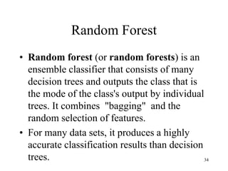 Random Forest
• Random forest (or random forests) is an
ensemble classifier that consists of many
decision trees and outputs the class that is
the mode of the class's output by individual
trees. It combines "bagging" and the
random selection of features.
• For many data sets, it produces a highly
accurate classification results than decision
trees. 34
 