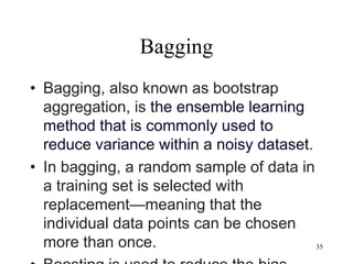 Bagging
• Bagging, also known as bootstrap
aggregation, is the ensemble learning
method that is commonly used to
reduce variance within a noisy dataset.
• In bagging, a random sample of data in
a training set is selected with
replacement—meaning that the
individual data points can be chosen
more than once. 35
 