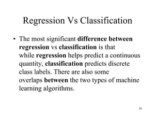 Regression Vs Classification
• The most significant difference between
regression vs classification is that
while regression helps predict a continuous
quantity, classification predicts discrete
class labels. There are also some
overlaps between the two types of machine
learning algorithms.
36
 