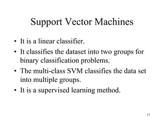 Support Vector Machines
• It is a linear classifier.
• It classifies the dataset into two groups for
binary classification problems.
• The multi-class SVM classifies the data set
into multiple groups.
• It is a supervised learning method.
37
 