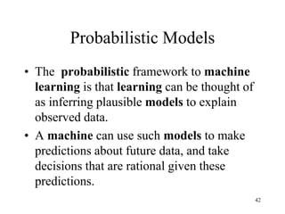 Probabilistic Models
• The probabilistic framework to machine
learning is that learning can be thought of
as inferring plausible models to explain
observed data.
• A machine can use such models to make
predictions about future data, and take
decisions that are rational given these
predictions.
42
 