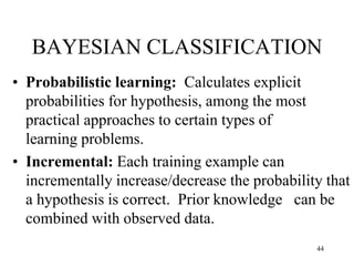 BAYESIAN CLASSIFICATION
• Probabilistic learning: Calculates explicit
probabilities for hypothesis, among the most
practical approaches to certain types of
learning problems.
• Incremental: Each training example can
incrementally increase/decrease the probability that
a hypothesis is correct. Prior knowledge can be
combined with observed data.
44
 