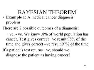 BAYESIAN THEOREM
• Example 1: A medical cancer diagnosis
problem
There are 2 possible outcomes of a diagnosis:
+ ve, - ve. We know .8% of world population has
cancer. Test gives correct +ve result 98% of the
time and gives correct –ve result 97% of the time.
If a patient’s test returns +ve, should we
diagnose the patient as having cancer?
46
 