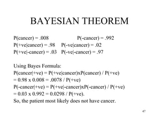 BAYESIAN THEOREM
P(cancer) = .008 P(-cancer) = .992
P(+ve|cancer) = .98 P(-ve|cancer) = .02
P(+ve|-cancer) = .03 P(-ve|-cancer) = .97
Using Bayes Formula:
P(cancer|+ve) = P(+ve|cancer)xP(cancer) / P(+ve)
= 0.98 x 0.008 = .0078 / P(+ve)
P(-cancer|+ve) = P(+ve|-cancer)xP(-cancer) / P(+ve)
= 0.03 x 0.992 = 0.0298 / P(+ve).
So, the patient most likely does not have cancer.
47
 