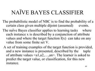 NAÏVE BAYES CLASSIFIER
The probabilistic model of NBC is to find the probability of a
certain class given multiple dijoint (assumed) events.
The naïve Bayes classifier applies to learning tasks where
each instance x is described by a conjunction of attribute
values and where the target function f(x) can take on any
value from some finite set V.
A set of training examples of the target function is provided,
and a new instance is presented, described by the tuple
of attribute values <a1,a2,…,an>. The learner is asked to
predict the target value, or classification, for this new
instance.
49
 