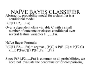 NAÏVE BAYES CLASSIFIER
Abstractly, probability model for a classifier is a
conditional model
P(C|F1,F2,…,Fn)
Over a dependent class variable C with a small
number of outcome or classes conditional over
several feature variables F1,…,Fn.
Naïve Bayes Formula:
P(C|F1,F2,…,Fn) = argmaxc [P(C) x P(F1|C) x P(F2|C)
x…x P(Fn|C)] / P(F1,F2,…,Fn)
Since P(F1,F2,…,Fn) is common to all probabilities, we
need not evaluate the denominator for comparisons.
50
 