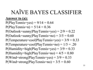 NAÏVE BAYES CLASSIFIER
Answer to (a):
P(PlayTennis=yes) = 9/14 = 0.64
P(PlayTennis=n) = 5/14 = 0.36
P(Outlook=sunny|PlayTennis=yes) = 2/9 = 0.22
P(Outlook=sunny|PlayTennis=no) = 3/5 = 0.60
P(Temperature=cool|PlayTennis=yes) = 3/9 = 0.33
P(Temperature=cool|PlayTennis=no) = 1/5 = .20
P(Humidity=high|PlayTennis=yes) = 3/9 = 0.33
P(Humidity=high|PlayTennis=no) = 4/5 = 0.80
P(Wind=strong|PlayTennis=yes) = 3/9 = 0.33
P(Wind=strong|PlayTennis=no) = 3/5 = 0.60
53
 
