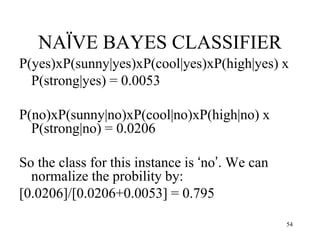 NAÏVE BAYES CLASSIFIER
P(yes)xP(sunny|yes)xP(cool|yes)xP(high|yes) x
P(strong|yes) = 0.0053
P(no)xP(sunny|no)xP(cool|no)xP(high|no) x
P(strong|no) = 0.0206
So the class for this instance is ‘no’. We can
normalize the probility by:
[0.0206]/[0.0206+0.0053] = 0.795
54
 