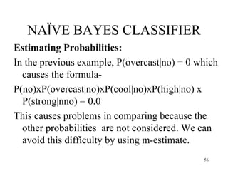 NAÏVE BAYES CLASSIFIER
Estimating Probabilities:
In the previous example, P(overcast|no) = 0 which
causes the formula-
P(no)xP(overcast|no)xP(cool|no)xP(high|no) x
P(strong|nno) = 0.0
This causes problems in comparing because the
other probabilities are not considered. We can
avoid this difficulty by using m-estimate.
56
 