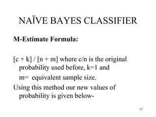 NAÏVE BAYES CLASSIFIER
M-Estimate Formula:
[c + k] / [n + m] where c/n is the original
probability used before, k=1 and
m= equivalent sample size.
Using this method our new values of
probability is given below-
57
 