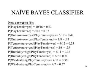 NAÏVE BAYES CLASSIFIER
New answer to (b):
P(PlayTennis=yes) = 10/16 = 0.63
P(PlayTennis=no) = 6/16 = 0.37
P(Outlook=overcast|PlayTennis=yes) = 5/12 = 0.42
P(Outlook=overcast|PlayTennis=no) = 1/8 = .13
P(Temperature=cool|PlayTennis=yes) = 4/12 = 0.33
P(Temperature=cool|PlayTennis=no) = 2/8 = .25
P(Humidity=high|PlayTennis=yes) = 4/11 = 0.36
P(Humidity=high|PlayTennis=no) = 5/7 = 0.71
P(Wind=strong|PlayTennis=yes) = 4/11 = 0.36
P(Wind=strong|PlayTennis=no) = 4/7 = 0.57
58
 