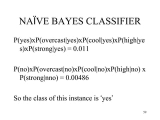 NAÏVE BAYES CLASSIFIER
P(yes)xP(overcast|yes)xP(cool|yes)xP(high|ye
s)xP(strong|yes) = 0.011
P(no)xP(overcast|no)xP(cool|no)xP(high|no) x
P(strong|nno) = 0.00486
So the class of this instance is ‘yes’
59
 