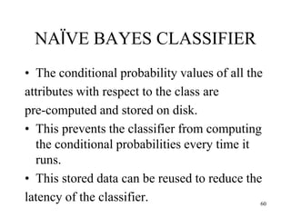 NAÏVE BAYES CLASSIFIER
• The conditional probability values of all the
attributes with respect to the class are
pre-computed and stored on disk.
• This prevents the classifier from computing
the conditional probabilities every time it
runs.
• This stored data can be reused to reduce the
latency of the classifier. 60
 