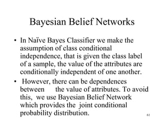 Bayesian Belief Networks
• In Naïve Bayes Classifier we make the
assumption of class conditional
independence, that is given the class label
of a sample, the value of the attributes are
conditionally independent of one another.
• However, there can be dependences
between the value of attributes. To avoid
this, we use Bayesian Belief Network
which provides the joint conditional
probability distribution. 61
 