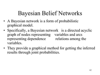 Bayesian Belief Networks
• A Bayesian network is a form of probabilistic
graphical model.
• Specifically, a Bayesian network is a directed acyclic
graph of nodes representing variables and arcs
representing dependence relations among the
variables.
• They provide a graphical method for getting the inferred
results through joint probabilities.
62
 