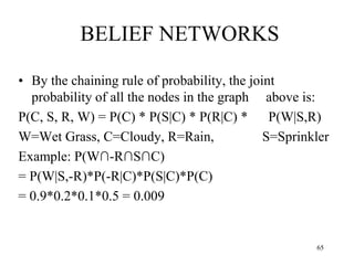 BELIEF NETWORKS
• By the chaining rule of probability, the joint
probability of all the nodes in the graph above is:
P(C, S, R, W) = P(C) * P(S|C) * P(R|C) * P(W|S,R)
W=Wet Grass, C=Cloudy, R=Rain, S=Sprinkler
Example: P(W∩-R∩S∩C)
= P(W|S,-R)*P(-R|C)*P(S|C)*P(C)
= 0.9*0.2*0.1*0.5 = 0.009
65
 