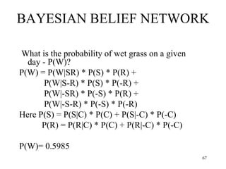 BAYESIAN BELIEF NETWORK
What is the probability of wet grass on a given
day - P(W)?
P(W) = P(W|SR) * P(S) * P(R) +
P(W|S-R) * P(S) * P(-R) +
P(W|-SR) * P(-S) * P(R) +
P(W|-S-R) * P(-S) * P(-R)
Here P(S) = P(S|C) * P(C) + P(S|-C) * P(-C)
P(R) = P(R|C) * P(C) + P(R|-C) * P(-C)
P(W)= 0.5985
67
 