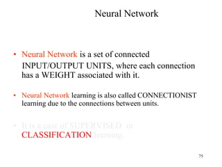 Neural Network
• Neural Network is a set of connected
INPUT/OUTPUT UNITS, where each connection
has a WEIGHT associated with it.
• Neural Network learning is also called CONNECTIONIST
learning due to the connections between units.
• It is a case of SUPERVISED or
CLASSIFICATION learning.
75
 