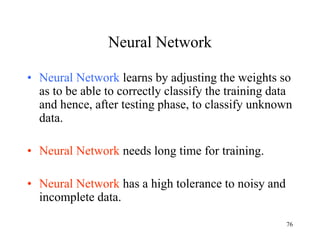 Neural Network
• Neural Network learns by adjusting the weights so
as to be able to correctly classify the training data
and hence, after testing phase, to classify unknown
data.
• Neural Network needs long time for training.
• Neural Network has a high tolerance to noisy and
incomplete data.
76
 