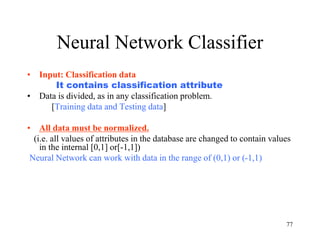 Neural Network Classifier
• Input: Classification data
It contains classification attribute
• Data is divided, as in any classification problem.
[Training data and Testing data]
• All data must be normalized.
(i.e. all values of attributes in the database are changed to contain values
in the internal [0,1] or[-1,1])
Neural Network can work with data in the range of (0,1) or (-1,1)
77
 