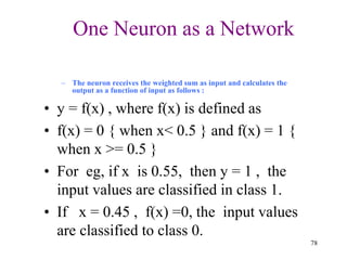 One Neuron as a Network
– The neuron receives the weighted sum as input and calculates the
output as a function of input as follows :
• y = f(x) , where f(x) is defined as
• f(x) = 0 { when x< 0.5 } and f(x) = 1 {
when x >= 0.5 }
• For eg, if x is 0.55, then y = 1 , the
input values are classified in class 1.
• If x = 0.45 , f(x) =0, the input values
are classified to class 0.
78
 