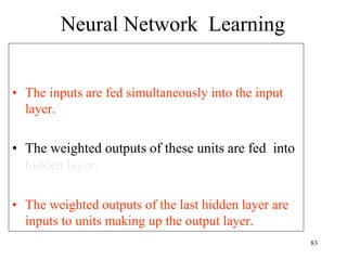 Neural Network Learning
• The inputs are fed simultaneously into the input
layer.
• The weighted outputs of these units are fed into
hidden layer.
• The weighted outputs of the last hidden layer are
inputs to units making up the output layer.
83
 