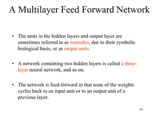 A Multilayer Feed Forward Network
• The units in the hidden layers and output layer are
sometimes referred to as neurodes, due to their symbolic
biological basis, or as output units.
• A network containing two hidden layers is called a three-
layer neural network, and so on.
• The network is feed-forward in that none of the weights
cycles back to an input unit or to an output unit of a
previous layer.
84
 