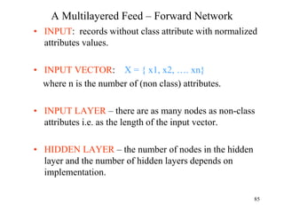 A Multilayered Feed – Forward Network
• INPUT: records without class attribute with normalized
attributes values.
• INPUT VECTOR: X = { x1, x2, …. xn}
where n is the number of (non class) attributes.
• INPUT LAYER – there are as many nodes as non-class
attributes i.e. as the length of the input vector.
• HIDDEN LAYER – the number of nodes in the hidden
layer and the number of hidden layers depends on
implementation.
85
 