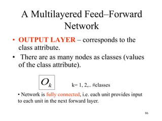 A Multilayered Feed–Forward
Network
• OUTPUT LAYER – corresponds to the
class attribute.
• There are as many nodes as classes (values
of the class attribute).
k
O k= 1, 2,.. #classes
• Network is fully connected, i.e. each unit provides input
to each unit in the next forward layer.
86
 