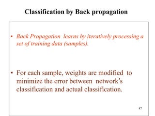 Classification by Back propagation
• Back Propagation learns by iteratively processing a
set of training data (samples).
• For each sample, weights are modified to
minimize the error between network’s
classification and actual classification.
87
 