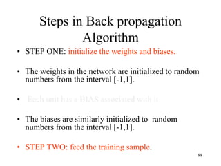 Steps in Back propagation
Algorithm
• STEP ONE: initialize the weights and biases.
• The weights in the network are initialized to random
numbers from the interval [-1,1].
• Each unit has a BIAS associated with it
• The biases are similarly initialized to random
numbers from the interval [-1,1].
• STEP TWO: feed the training sample.
88
 
