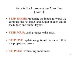 Steps in Back propagation Algorithm
( cont..)
• STEP THREE: Propagate the inputs forward; we
compute the net input and output of each unit in
the hidden and output layers.
• STEP FOUR: back propagate the error.
• STEP FIVE: update weights and biases to reflect
the propagated errors.
• STEP SIX: terminating conditions.
89
 