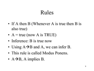 Rules
• If A then B (Whenever A is true then B is
also true)
• A = true (now A is TRUE)
• Inference: B is true now
• Using AB and A, we can infer B.
• This rule is called Modus Ponens.
• AB, A implies B.
9
 