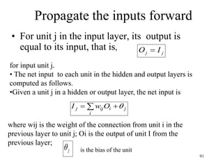 Propagate the inputs forward
• For unit j in the input layer, its output is
equal to its input, that is,
j
j I
O 
for input unit j.
• The net input to each unit in the hidden and output layers is
computed as follows.
•Given a unit j in a hidden or output layer, the net input is
 

i
j
i
ij
j O
w
I 
where wij is the weight of the connection from unit i in the
previous layer to unit j; Oi is the output of unit I from the
previous layer;
j
 is the bias of the unit
91
 