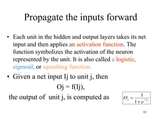 Propagate the inputs forward
• Each unit in the hidden and output layers takes its net
input and then applies an activation function. The
function symbolizes the activation of the neuron
represented by the unit. It is also called a logistic,
sigmoid, or squashing function.
• Given a net input Ij to unit j, then
Oj = f(Ij),
the output of unit j, is computed as j
I
j
e
O 


1
1
92
 