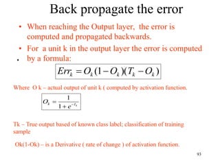 Back propagate the error
• When reaching the Output layer, the error is
computed and propagated backwards.
• For a unit k in the output layer the error is computed
by a formula:
)
)(
1
( k
k
k
k
k O
T
O
O
Err 


•
Where O k – actual output of unit k ( computed by activation function.
Tk – True output based of known class label; classification of training
sample
Ok(1-Ok) – is a Derivative ( rate of change ) of activation function.
k
I
k
e
O 


1
1
93
 