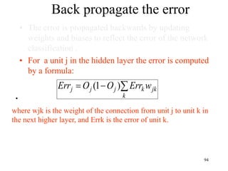 Back propagate the error
• The error is propagated backwards by updating
weights and biases to reflect the error of the network
classification .
• For a unit j in the hidden layer the error is computed
by a formula:
•
jk
k
k
j
j
j w
Err
O
O
Err 

 )
1
(
where wjk is the weight of the connection from unit j to unit k in
the next higher layer, and Errk is the error of unit k.
94
 