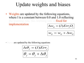 Update weights and biases
• Weights are updated by the following equations,
where l is a constant between 0.0 and 1.0 reflecting
the learning rate, this learning rate is fixed for
implementation.
i
j
ij O
Err
l
w )
(


ij
ij
ij w
w
w 


• Biases are updated by the following equations
j
j
j 

 


j
j Err
l)
(


95
 