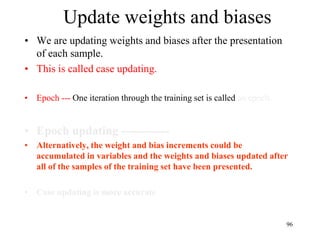Update weights and biases
• We are updating weights and biases after the presentation
of each sample.
• This is called case updating.
• Epoch --- One iteration through the training set is called an epoch.
• Epoch updating ------------
• Alternatively, the weight and bias increments could be
accumulated in variables and the weights and biases updated after
all of the samples of the training set have been presented.
• Case updating is more accurate
96
 