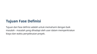 Tujuan Fase Definisi
Tujuan dari fase definisi adalah untuk memahami dengan baik
masalah - masalah yang dihadapi oleh user dalam memperkirakan
biaya dan waktu penyelesaian proyek.
 