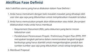 Aktifitas Fase Definisi
Ada 3 aktifitas utama yang harus dilakukan dalam Fase Definisi :
1. Anda harus memahami dengan baik masalah-masalah yang dihadapi oleh
user dan apa saja yang dibutuhkan untuk menyelesaikan masalah tersebut
2. Anda harus memutuskan proyek akan dilaksanakan atau tidak. Jika project
dilaksanakan maka anda harus membuat
Requirement Document (RD), yaitu dokumen yang berisi rincian
kebutuhan user.
Pendahuluan Perencanaan Proyek / Preliminary Project Plan (PPP). PPP
merupakan langkah pertama dalam merencanakan langkah-langkah
berikutnya yang harus diambil untuk mengembangkan produk dan
sumber-sumber apa saja yang dibutuhkan untuk setiap langkahnya.
3. Membuat Proposal
 