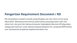 Pengertian Requirement Document / RD
RD menyatakan masalah-masalah yang dihadapi user dan solusi umum yang
dibutuhkan. Bahasanya berorientasi pada bahasa yang digunakan oleh user
sehari-hari, dan jauh dari bahasa komputer. Kadangkala dokumen RD digunakan
sebagai permohonan untuk sebuah proposal (Request for a proposal (RFP)) ketika
user menawarkan proyeknya kepada kontraktor luar.
 