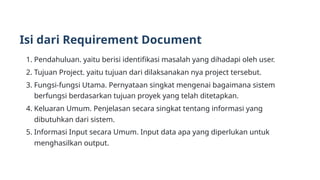 Isi dari Requirement Document
1. Pendahuluan. yaitu berisi identifikasi masalah yang dihadapi oleh user.
2. Tujuan Project. yaitu tujuan dari dilaksanakan nya project tersebut.
3. Fungsi-fungsi Utama. Pernyataan singkat mengenai bagaimana sistem
berfungsi berdasarkan tujuan proyek yang telah ditetapkan.
4. Keluaran Umum. Penjelasan secara singkat tentang informasi yang
dibutuhkan dari sistem.
5. Informasi Input secara Umum. Input data apa yang diperlukan untuk
menghasilkan output.
 